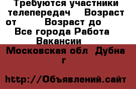 Требуются участники телепередач. › Возраст от ­ 18 › Возраст до ­ 60 - Все города Работа » Вакансии   . Московская обл.,Дубна г.